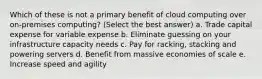 Which of these is not a primary benefit of cloud computing over on-premises computing? (Select the best answer) a. Trade capital expense for variable expense b. Eliminate guessing on your infrastructure capacity needs c. Pay for racking, stacking and powering servers d. Benefit from massive economies of scale e. Increase speed and agility