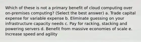 Which of these is not a primary benefit of cloud computing over on-premises computing? (Select the best answer) a. Trade capital expense for variable expense b. Eliminate guessing on your infrastructure capacity needs c. Pay for racking, stacking and powering servers d. Benefit from massive economies of scale e. Increase speed and agility