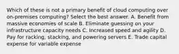 Which of these is not a primary benefit of cloud computing over on-premises computing? Select the best answer. A. Benefit from massive economies of scale B. Eliminate guessing on your infrastructure capacity needs C. Increased speed and agility D. Pay for racking, stacking, and powering servers E. Trade capital expense for variable expense