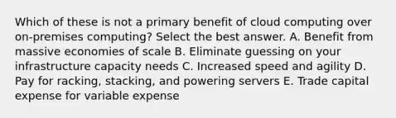 Which of these is not a primary benefit of cloud computing over on-premises computing? Select the best answer. A. Benefit from massive economies of scale B. Eliminate guessing on your infrastructure capacity needs C. Increased speed and agility D. Pay for racking, stacking, and powering servers E. Trade capital expense for variable expense