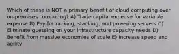 Which of these is NOT a primary benefit of cloud computing over on-premises computing? A) Trade capital expense for variable expense B) Pay for racking, stacking, and powering servers C) Eliminate guessing on your infrastructure capacity needs D) Benefit from massive economies of scale E) Increase speed and agility