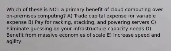 Which of these is NOT a primary benefit of cloud computing over on-premises computing? A) Trade capital expense for variable expense B) Pay for racking, stacking, and powering servers C) Eliminate guessing on your infrastructure capacity needs D) Benefit from massive economies of scale E) Increase speed and agility