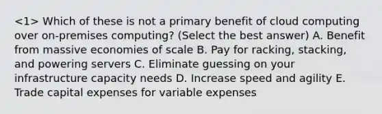 Which of these is not a primary benefit of cloud computing over on-premises computing? (Select the best answer) A. Benefit from massive economies of scale B. Pay for racking, stacking, and powering servers C. Eliminate guessing on your infrastructure capacity needs D. Increase speed and agility E. Trade capital expenses for variable expenses