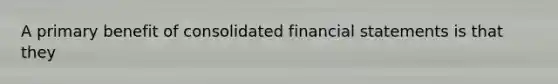 A primary benefit of consolidated financial statements is that they