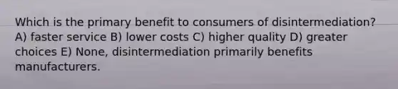 Which is the primary benefit to consumers of disintermediation? A) faster service B) lower costs C) higher quality D) greater choices E) None, disintermediation primarily benefits manufacturers.