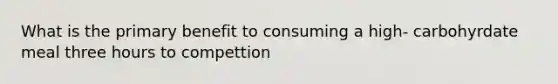 What is the primary benefit to consuming a high- carbohyrdate meal three hours to compettion