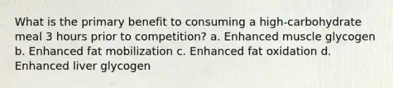 What is the primary benefit to consuming a high-carbohydrate meal 3 hours prior to competition? a. Enhanced muscle glycogen b. Enhanced fat mobilization c. Enhanced fat oxidation d. Enhanced liver glycogen