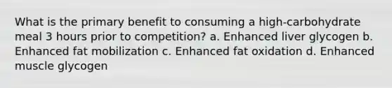 What is the primary benefit to consuming a high-carbohydrate meal 3 hours prior to competition? a. Enhanced liver glycogen b. Enhanced fat mobilization c. Enhanced fat oxidation d. Enhanced muscle glycogen