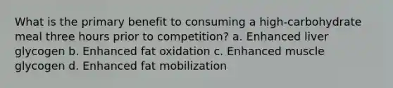 What is the primary benefit to consuming a high-carbohydrate meal three hours prior to competition? a. Enhanced liver glycogen b. Enhanced fat oxidation c. Enhanced muscle glycogen d. Enhanced fat mobilization