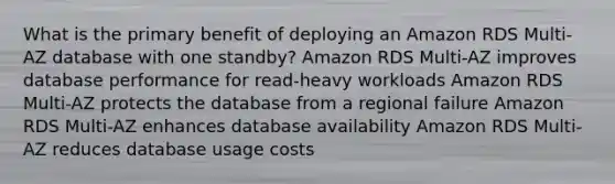 What is the primary benefit of deploying an Amazon RDS Multi-AZ database with one standby? Amazon RDS Multi-AZ improves database performance for read-heavy workloads Amazon RDS Multi-AZ protects the database from a regional failure Amazon RDS Multi-AZ enhances database availability Amazon RDS Multi-AZ reduces database usage costs