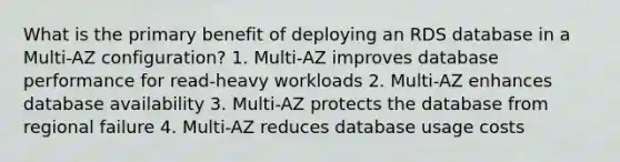 What is the primary benefit of deploying an RDS database in a Multi-AZ configuration? 1. Multi-AZ improves database performance for read-heavy workloads 2. Multi-AZ enhances database availability 3. Multi-AZ protects the database from regional failure 4. Multi-AZ reduces database usage costs