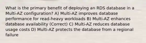 What is the primary benefit of deploying an RDS database in a Multi-AZ configuration? A) Multi-AZ improves database performance for read-heavy workloads B) Multi-AZ enhances database availability (Correct) C) Multi-AZ reduces database usage costs D) Multi-AZ protects the database from a regional failure