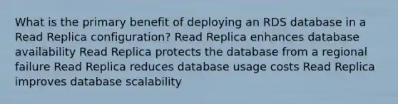 What is the primary benefit of deploying an RDS database in a Read Replica configuration? Read Replica enhances database availability Read Replica protects the database from a regional failure Read Replica reduces database usage costs Read Replica improves database scalability