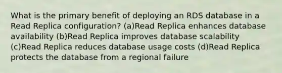 What is the primary benefit of deploying an RDS database in a Read Replica configuration? (a)Read Replica enhances database availability (b)Read Replica improves database scalability (c)Read Replica reduces database usage costs (d)Read Replica protects the database from a regional failure