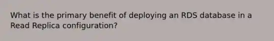 What is the primary benefit of deploying an RDS database in a Read Replica configuration?