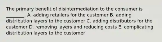 The primary benefit of disintermediation to the consumer is ________. A. adding retailers for the customer B. adding distribution layers to the customer C. adding distributors for the customer D. removing layers and reducing costs E. complicating distribution layers to the customer