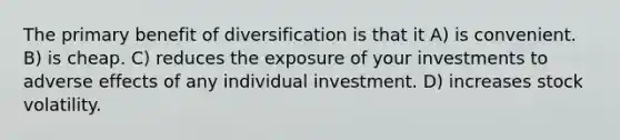 The primary benefit of diversification is that it A) is convenient. B) is cheap. C) reduces the exposure of your investments to adverse effects of any individual investment. D) increases stock volatility.