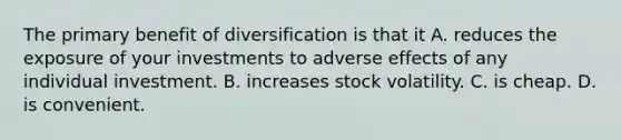 The primary benefit of diversification is that it A. reduces the exposure of your investments to adverse effects of any individual investment. B. increases stock volatility. C. is cheap. D. is convenient.