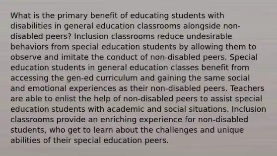 What is the primary benefit of educating students with disabilities in general education classrooms alongside non-disabled peers? Inclusion classrooms reduce undesirable behaviors from special education students by allowing them to observe and imitate the conduct of non-disabled peers. Special education students in general education classes benefit from accessing the gen-ed curriculum and gaining the same social and emotional experiences as their non-disabled peers. Teachers are able to enlist the help of non-disabled peers to assist special education students with academic and social situations. Inclusion classrooms provide an enriching experience for non-disabled students, who get to learn about the challenges and unique abilities of their special education peers.