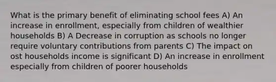 What is the primary benefit of eliminating school fees A) An increase in enrollment, especially from children of wealthier households B) A Decrease in corruption as schools no longer require voluntary contributions from parents C) The impact on ost households income is significant D) An increase in enrollment especially from children of poorer households