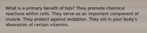 What is a primary benefit of fats? They promote chemical reactions within cells. They serve as an important component of muscle. They protect against oxidation. They aid in your body's absorption of certain vitamins.