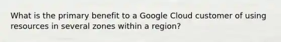 What is the primary benefit to a Google Cloud customer of using resources in several zones within a region?