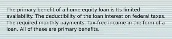 The primary benefit of a home equity loan is Its limited availability. The deductibility of the loan interest on federal taxes. The required monthly payments. Tax-free income in the form of a loan. All of these are primary benefits.