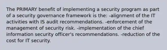 The PRIMARY benefit of implementing a security program as part of a security governance framework is the: -alignment of the IT activities with IS audit recommendations. -enforcement of the management of security risk. -implementation of the chief information security officer's recommendations. -reduction of the cost for IT security.