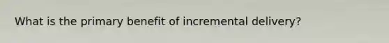 What is the primary benefit of incremental delivery?