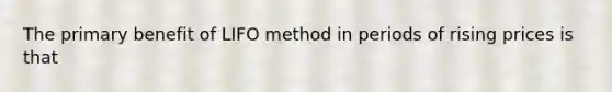 The primary benefit of LIFO method in periods of rising prices is that