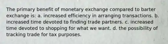 ​The primary benefit of monetary exchange compared to barter exchange is: a. ​increased efficiency in arranging transactions. b. ​increased time devoted to finding trade partners. c. ​increased time devoted to shopping for what we want. d. ​the possibility of tracking trade for tax purposes.