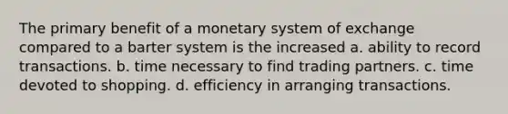 The primary benefit of a monetary system of exchange compared to a barter system is the increased a. ability to record transactions. b. time necessary to find trading partners. c. time devoted to shopping. d. efficiency in arranging transactions.