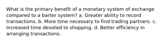 What is the primary benefit of a monetary system of exchange compared to a barter system? a. Greater ability to record transactions. b. More time necessary to find trading partners. c. Increased time devoted to shopping. d. Better efficiency in arranging transactions.