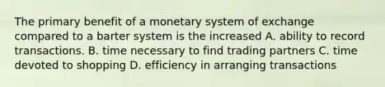 The primary benefit of a monetary system of exchange compared to a barter system is the increased A. ability to record transactions. B. time necessary to find trading partners C. time devoted to shopping D. efficiency in arranging transactions