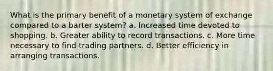 What is the primary benefit of a monetary system of exchange compared to a barter system? a. Increased time devoted to shopping. b. Greater ability to record transactions. c. More time necessary to find trading partners. d. Better efficiency in arranging transactions.