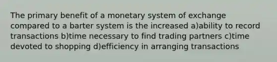 The primary benefit of a monetary system of exchange compared to a barter system is the increased a)ability to record transactions b)time necessary to find trading partners c)time devoted to shopping d)efficiency in arranging transactions