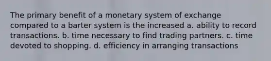 The primary benefit of a monetary system of exchange compared to a barter system is the increased a. ability to record transactions. b. time necessary to find trading partners. c. time devoted to shopping. d. efficiency in arranging transactions