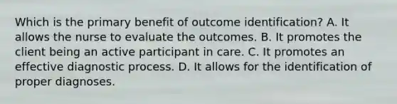 Which is the primary benefit of outcome identification? A. It allows the nurse to evaluate the outcomes. B. It promotes the client being an active participant in care. C. It promotes an effective diagnostic process. D. It allows for the identification of proper diagnoses.