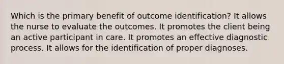 Which is the primary benefit of outcome identification? It allows the nurse to evaluate the outcomes. It promotes the client being an active participant in care. It promotes an effective diagnostic process. It allows for the identification of proper diagnoses.