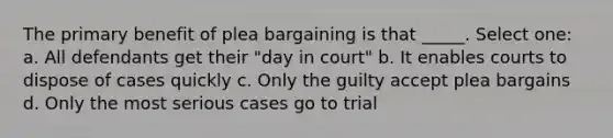 The primary benefit of plea bargaining is that _____. Select one: a. All defendants get their "day in court" b. It enables courts to dispose of cases quickly c. Only the guilty accept plea bargains d. Only the most serious cases go to trial