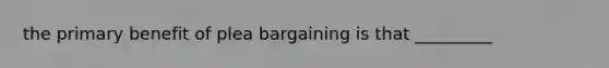 the primary benefit of plea bargaining is that _________