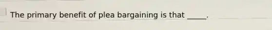 The primary benefit of plea bargaining is that _____.