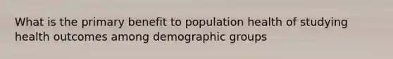 What is the primary benefit to population health of studying health outcomes among demographic groups