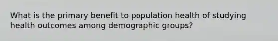 What is the primary benefit to population health of studying health outcomes among demographic groups?