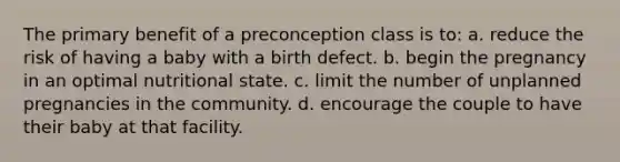 The primary benefit of a preconception class is to: a. reduce the risk of having a baby with a birth defect. b. begin the pregnancy in an optimal nutritional state. c. limit the number of unplanned pregnancies in the community. d. encourage the couple to have their baby at that facility.