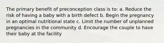 The primary benefit of preconception class is to: a. Reduce the risk of having a baby with a birth defect b. Begin the pregnancy in an optimal nutritional state c. Limit the number of unplanned pregnancies in the community d. Encourage the couple to have their baby at the facility