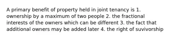 A primary benefit of property held in joint tenancy is 1. ownership by a maximum of two people 2. the fractional interests of the owners which can be different 3. the fact that additional owners may be added later 4. the right of suvivorship