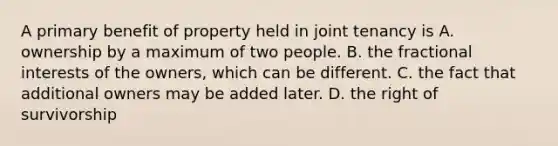 A primary benefit of property held in joint tenancy is A. ownership by a maximum of two people. B. the fractional interests of the owners, which can be different. C. the fact that additional owners may be added later. D. the right of survivorship