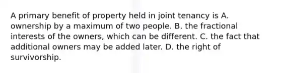 A primary benefit of property held in joint tenancy is A. ownership by a maximum of two people. B. the fractional interests of the owners, which can be different. C. the fact that additional owners may be added later. D. the right of survivorship.