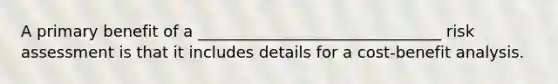 A primary benefit of a _______________________________ risk assessment is that it includes details for a cost-benefit analysis.